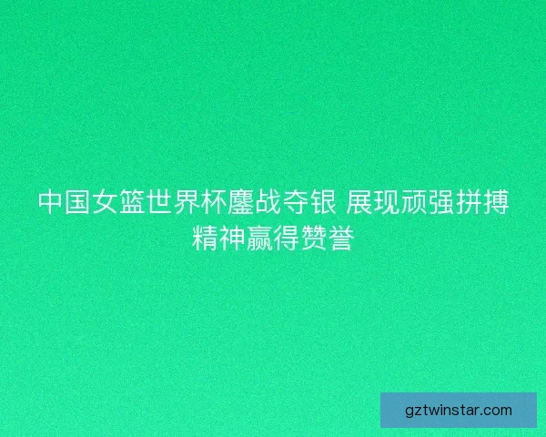 中国女篮世界杯鏖战夺银 展现顽强拼搏精神赢得赞誉
