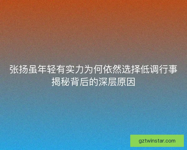 张扬虽年轻有实力为何依然选择低调行事揭秘背后的深层原因