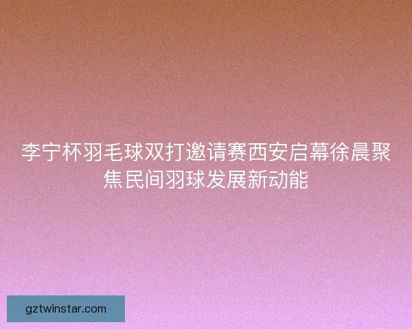 李宁杯羽毛球双打邀请赛西安启幕徐晨聚焦民间羽球发展新动能 李宁杯羽毛球双打邀请赛西安启幕徐晨聚焦民间羽球发展新动能