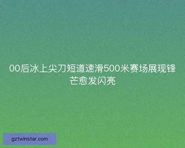 00后冰上尖刀短道速滑500米赛场展现锋芒愈发闪亮