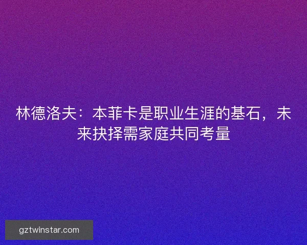 林德洛夫:本菲卡是职业生涯的基石,未来抉择需家庭共同考量 林德洛夫:本菲卡是职业生涯的基石,未来抉择需家庭共同考量