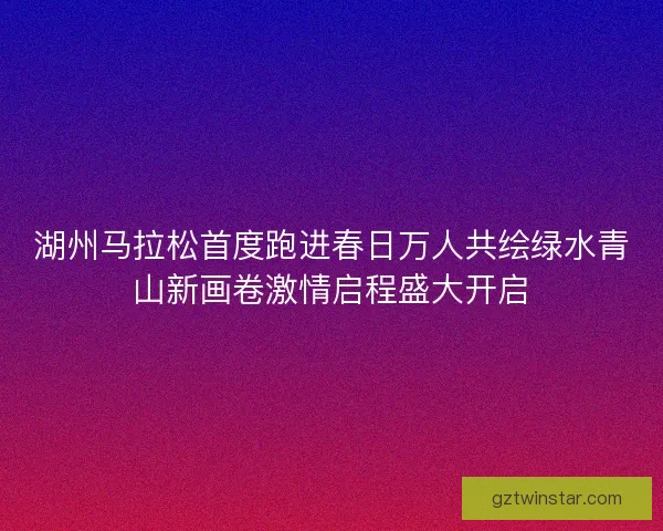 湖州马拉松首度跑进春日万人共绘绿水青山新画卷激情启程盛大开启