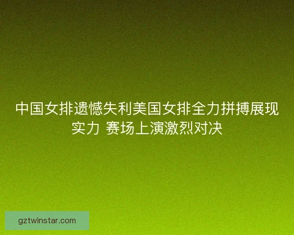 中国女排遗憾失利美国女排全力拼搏展现实力 赛场上演激烈对决