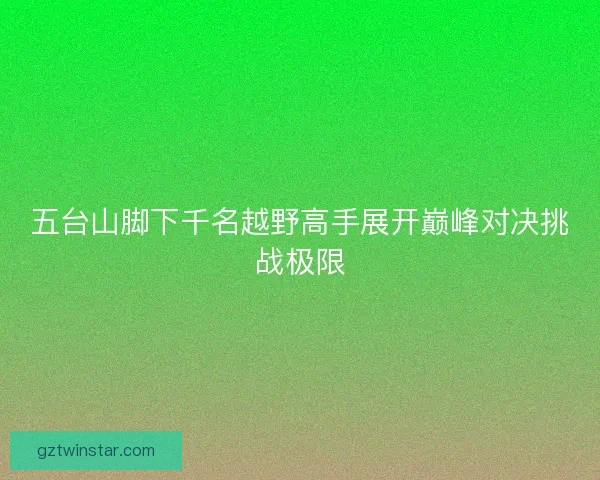五台山脚下千名越野高手展开巅峰对决挑战极限