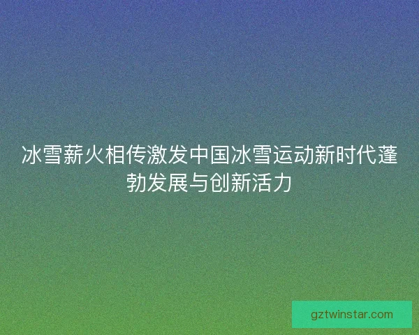 冰雪薪火相传激发中国冰雪运动新时代蓬勃发展与创新活力