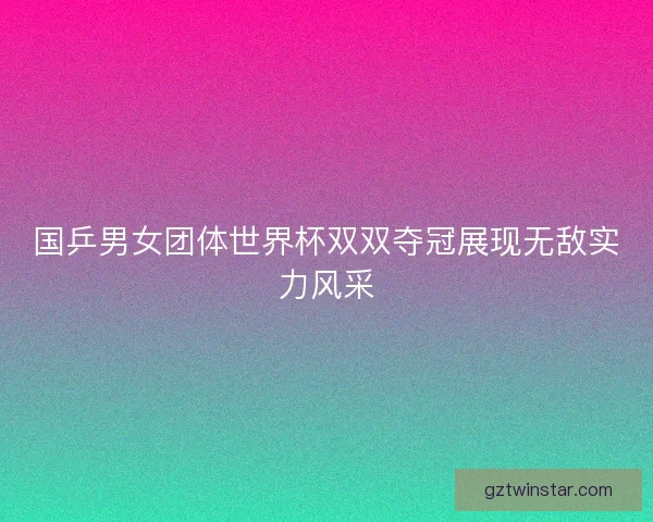 国乒男女团体世界杯双双夺冠展现无敌实力风采