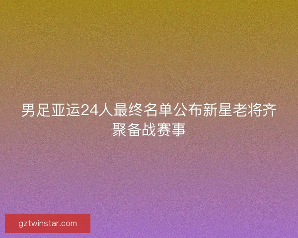 男足亚运24人最终名单公布新星老将齐聚备战赛事
