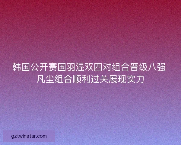 韩国公开赛国羽混双四对组合晋级八强 凡尘组合顺利过关展现实力