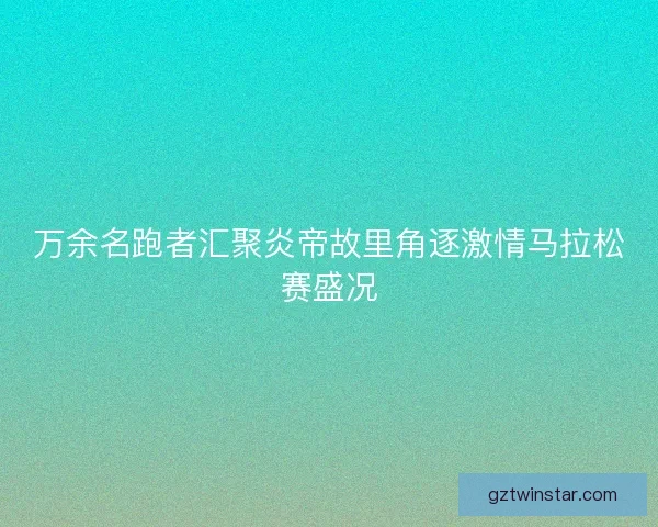 万余名跑者汇聚炎帝故里角逐激情马拉松赛盛况