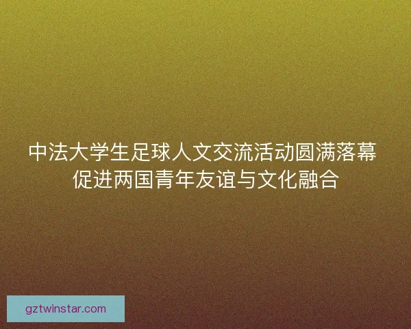 中法大学生足球人文交流活动圆满落幕 促进两国青年友谊与文化融合