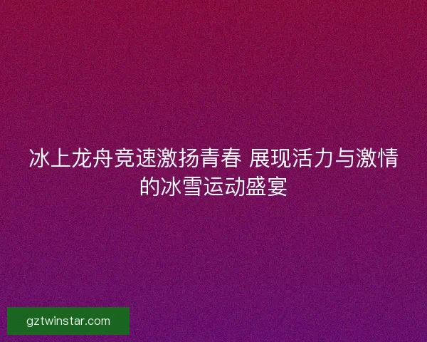 冰上龙舟竞速激扬青春 展现活力与激情的冰雪运动盛宴