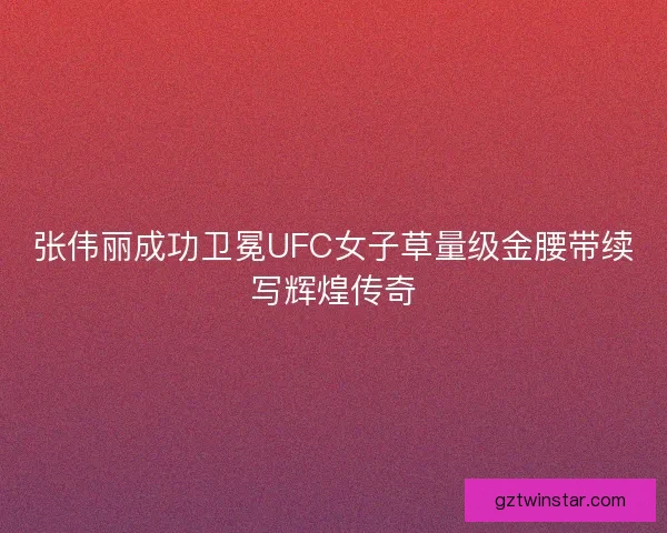 张伟丽成功卫冕UFC女子草量级金腰带续写辉煌传奇