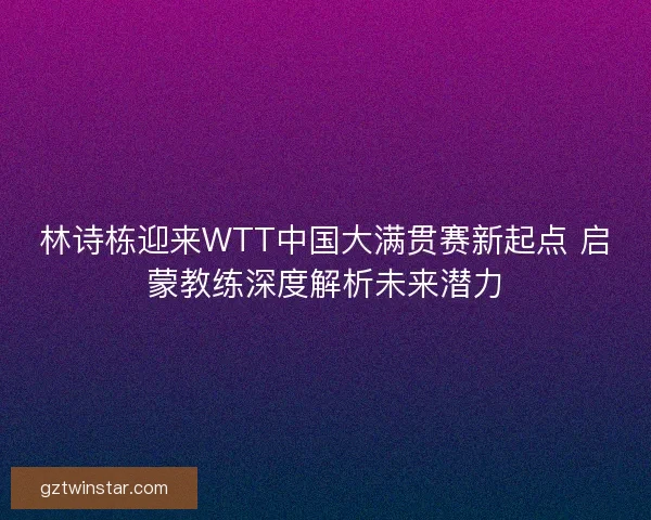 林诗栋迎来WTT中国大满贯赛新起点 启蒙教练深度解析未来潜力 林诗栋迎来WTT中国大满贯赛新起点 启蒙教练深度解析未来潜力