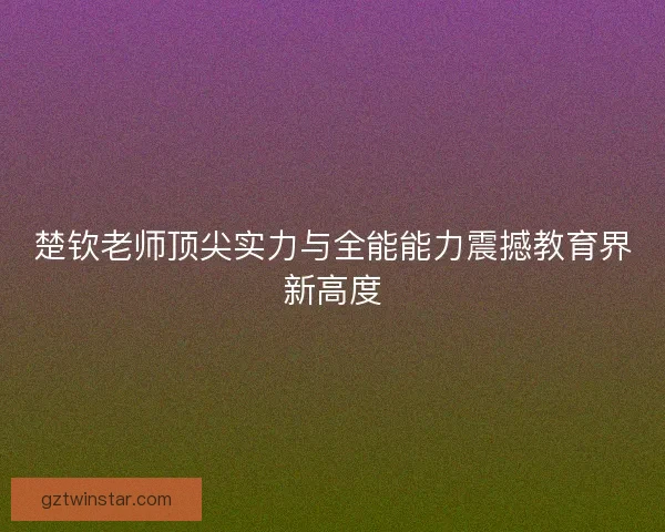 楚钦老师顶尖实力与全能能力震撼教育界新高度 楚钦老师顶尖实力与全能能力震撼教育界新高度