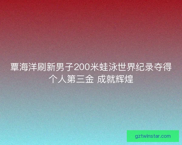 覃海洋刷新男子200米蛙泳世界纪录夺得个人第三金 成就辉煌 覃海洋刷新男子200米蛙泳世界纪录夺得个人第三金 成就辉煌