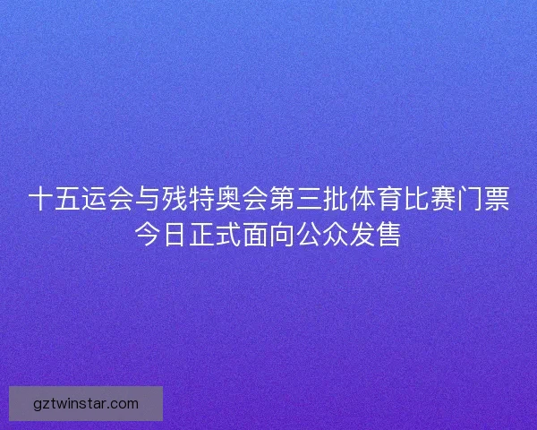 十五运会与残特奥会第三批体育比赛门票今日正式面向公众发售