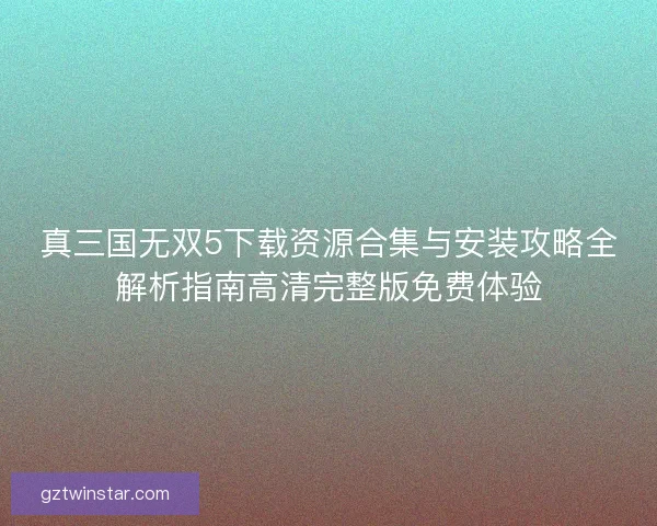 真三国无双5下载资源合集与安装攻略全解析指南高清完整版免费体验 真三国无双5下载资源合集与安装攻略全解析指南高清完整版免费体验