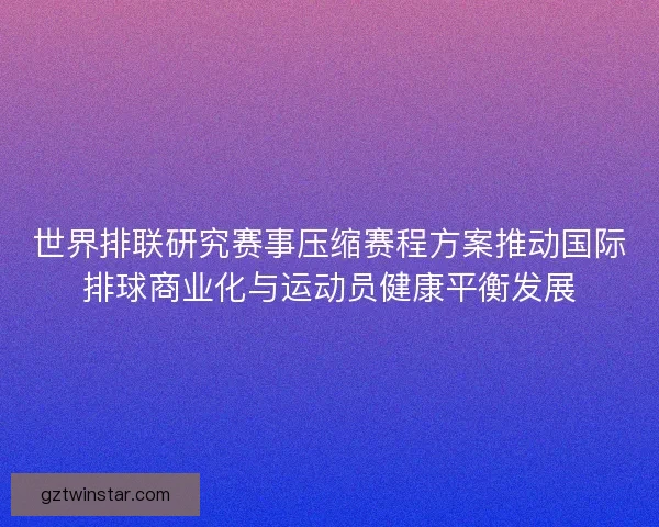 世界排联研究赛事压缩赛程方案推动国际排球商业化与运动员健康平衡发展