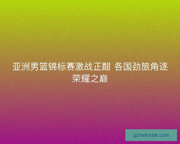亚洲男篮锦标赛激战正酣 各国劲旅角逐荣耀之巅