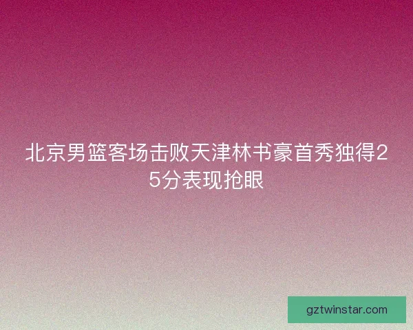 北京男篮客场击败天津林书豪首秀独得25分表现抢眼