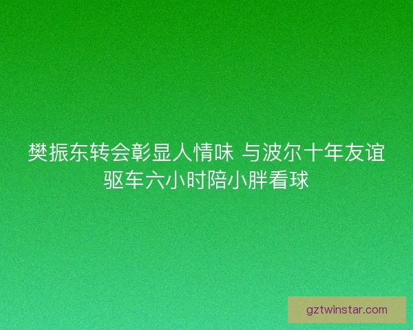 樊振东转会彰显人情味 与波尔十年友谊驱车六小时陪小胖看球