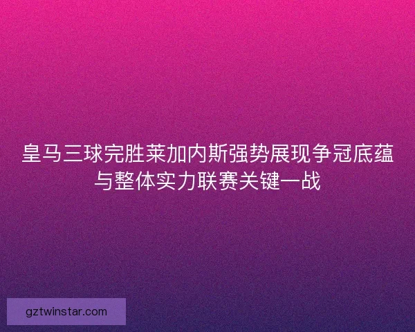 皇马三球完胜莱加内斯强势展现争冠底蕴与整体实力联赛关键一战
