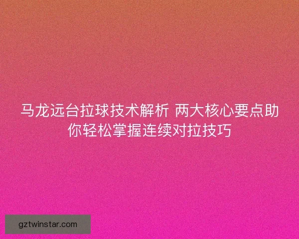 马龙远台拉球技术解析 两大核心要点助你轻松掌握连续对拉技巧