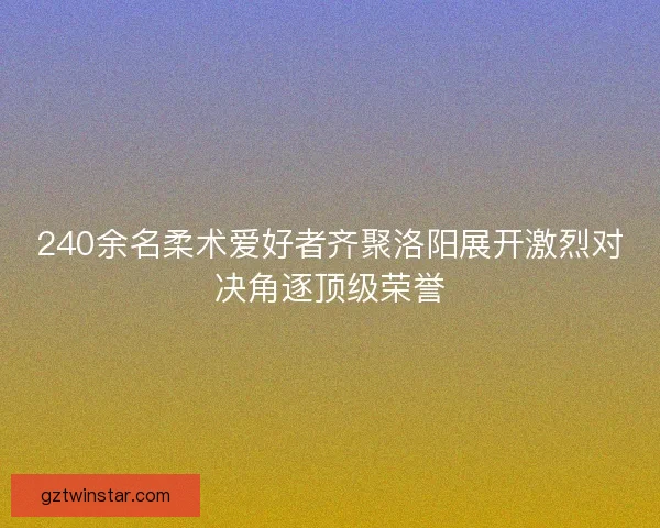 240余名柔术爱好者齐聚洛阳展开激烈对决角逐顶级荣誉