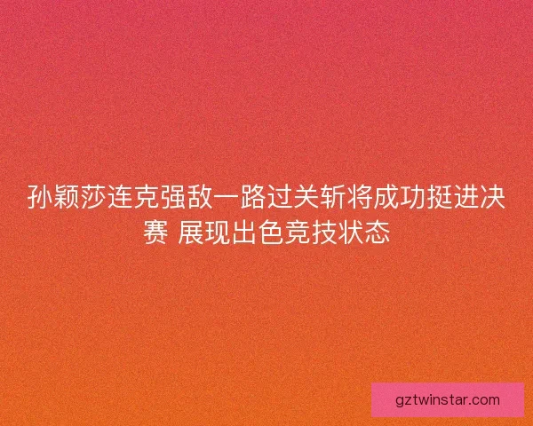 孙颖莎连克强敌一路过关斩将成功挺进决赛 展现出色竞技状态